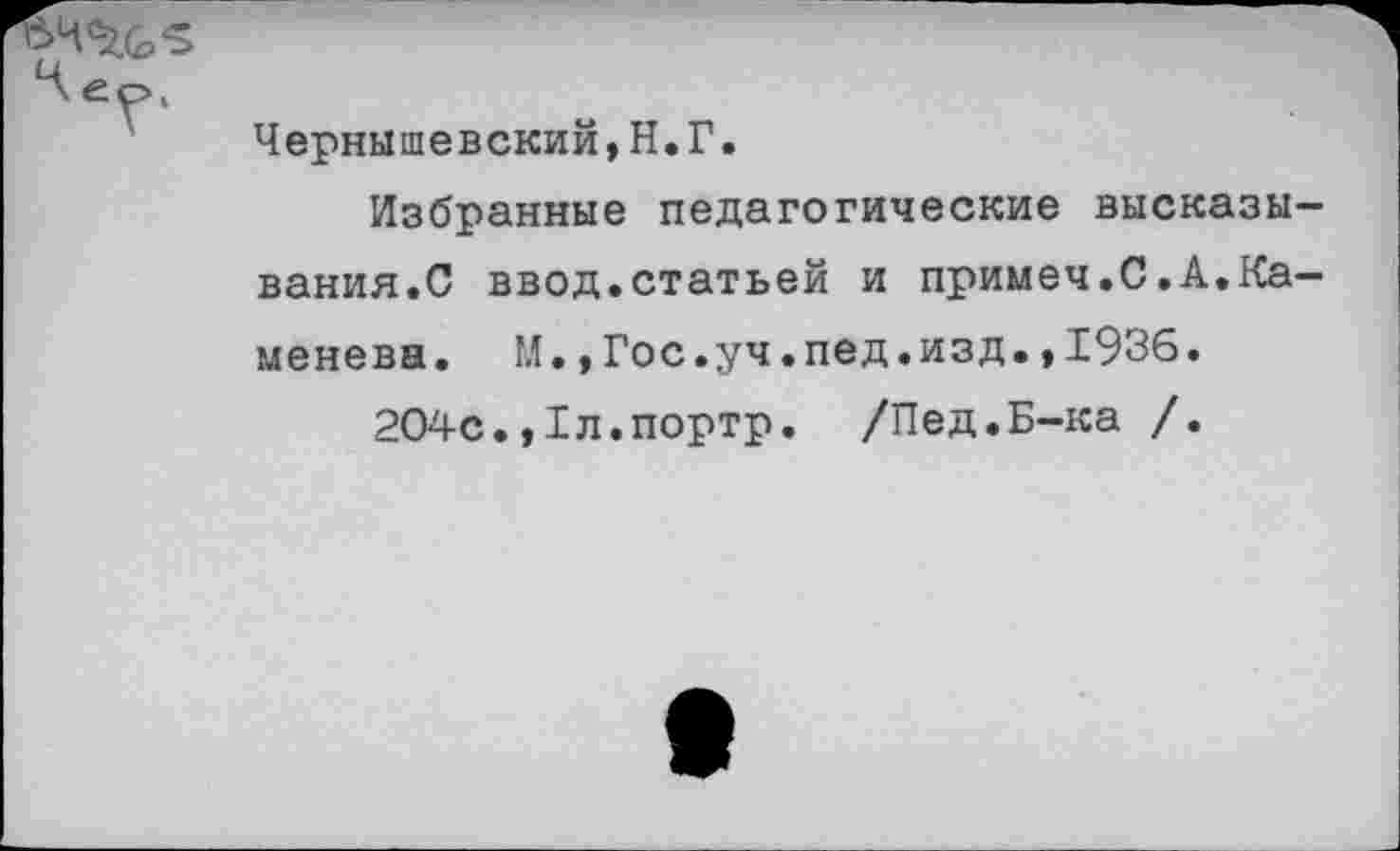 ﻿4% “5
Чернышевский,Н.Г.
Избранные педагогические высказывания.С ввод.статьей и примеч.С.А.Каменева. М.,Гос.уч.пед.изд.,1936.
204с.,1л.портр. /Пед.Б-ка /.